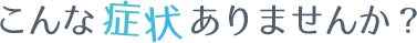 こんな症状ありませんか?